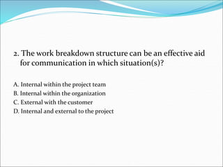 2. The work breakdown structure can be an effective aid
for communication in which situation(s)?
A. Internal within the project team
B. Internal within the organization
C. External with the customer
D. Internal and external to the project
 