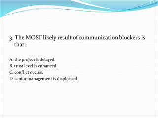 3. The MOST likely result of communication blockers is
that:
A. the project is delayed.
B. trust level is enhanced.
C. conflict occurs.
D. senior management is displeased
 