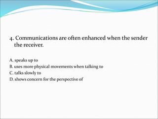 4. Communications are often enhanced when the sender
the receiver.
A. speaks up to
B. uses more physical movements when talking to
C. talks slowly to
D. shows concern for the perspective of
 