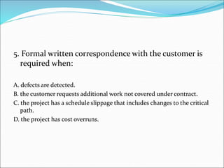 5. Formal written correspondence with the customer is
required when:
A. defects are detected.
B. the customer requests additional work not covered under contract.
C. the project has a schedule slippage that includes changes to the critical
path.
D. the project has cost overruns.
 