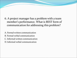 6. A project manager has a problem with a team
member's performance. What is BEST form of
communication for addressing this problem?
A. Formal written communication
B. Formal verbal communication
C. Informal written communication
D. Informal verbal communication
 
