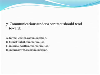 7. Communications under a contract should tend
toward:
A. formal written communication.
B. formal verbal communication.
C. informal written communication.
D. informal verbal communication.
 