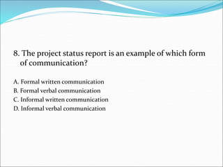 8. The project status report is an example of which form
of communication?
A. Formal written communication
B. Formal verbal communication
C. Informal written communication
D. Informal verbal communication
 