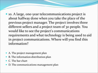  10. A large, one-year telecommunications project is
about halfway done when you take the place of the
previous project manager. The project involves three
different sellers and a project team of 30 people. You
would like to see the project's communications
requirements and what technology is being used to aid
in project communications. Where will you find this
information?
 A. The project management plan
 B. The information distribution plan
 C. The bar chart
 D. The communications management plan
 