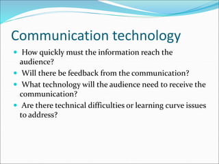 Communication technology
 How quickly must the information reach the
audience?
 Will there be feedback from the communication?
 What technology will the audience need to receive the
communication?
 Are there technical difficulties or learning curve issues
to address?
 