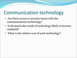 Communication technology
 Are there access or security issues with the
communications technology?
 Is the particular mode of technology likely to become
outdated?
 What is the relative cost of each technology?
 
