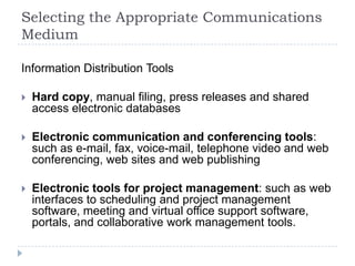 Selecting the Appropriate Communications
Medium
Information Distribution Tools
 Hard copy, manual filing, press releases and shared
access electronic databases
 Electronic communication and conferencing tools:
such as e-mail, fax, voice-mail, telephone video and web
conferencing, web sites and web publishing
 Electronic tools for project management: such as web
interfaces to scheduling and project management
software, meeting and virtual office support software,
portals, and collaborative work management tools.
 
