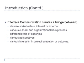 Introduction (Contd.)
 Effective Communication creates a bridge between:
 diverse stakeholders, internal or external
 various cultural and organizational backgrounds
 different levels of expertise
 various perspectives
 various interests, in project execution or outcome.
 
