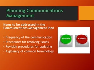 Planning Communications
Management
Items to be addressed in the
Communications Management Plan
• Frequency of the communication
• Procedures for resolving issues
• Revision procedures for updating
• A glossary of common terminology
 
