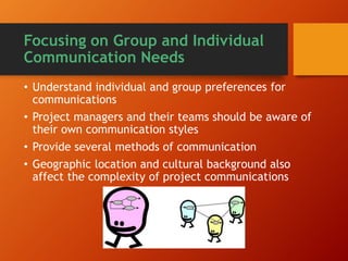 Focusing on Group and Individual
Communication Needs
• Understand individual and group preferences for
communications
• Project managers and their teams should be aware of
their own communication styles
• Provide several methods of communication
• Geographic location and cultural background also
affect the complexity of project communications
 