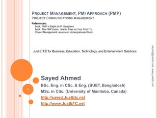 PROJECT MANAGEMENT, PMI APPROACH (PMP)
PROJECT COMMUNICATIONS MANAGEMENT
Sayed Ahmed
BSc. Eng. in CSc. & Eng. (BUET, Bangladesh)
MSc. in CSc. (University of Manitoba, Canada)
http://sayed.JustEtc.net
http://www.JustETC.net
sayed@justetc.net,www.justetc.net
1
Just E.T.C for Business, Education, Technology, and Entertainment Solutions
References:
Book: PMP in Depth by P. Sanghera
Book: The PMP Exam, How to Pass on Your First Try
Project Management Lessons in Undergraduate Study
 