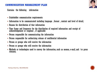 COMMUNICATION MANAGEMENT PLAN
Contains the following information
 Stakeholder communication requirements
 Information to be communicated including language , format , content and level of detail;
 Reason for distribution of that information
 Time frame and frequency for the distribution of required information and receipt of
acknowledgement or response , if applicable
 Person responsible for communicating the information
 Person responsible for authorizing release of confidential information
 Person or groups who will receive the information
 Person or groups who will receive the information
 Methods or technologies used to convey the information, such as memos, e-mail, and /or press
releases;
Pankaj Sharma, 9810996356
 