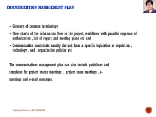 COMMUNICATION MANAGEMENT PLAN
 Glossary of common terminology
 Flow charts of the information flow in the project, workflows with possible sequence of
authorization , list of report, and meeting plans etc and
 Communication constraints usually derived from a specific legislation or regulation ,
technology , and organization policies etc
The communications management plan can also include guidelines and
templates for project status meetings , project team meetings , e-
meetings and e-mail messages.
Pankaj Sharma, 9810996356
 