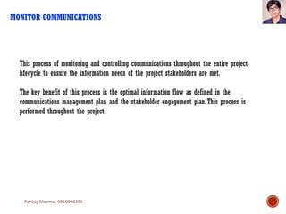 MONITOR COMMUNICATIONS
Pankaj Sharma, 9810996356
This process of monitoring and controlling communications throughout the entire project
lifecycle to ensure the information needs of the project stakeholders are met.
The key benefit of this process is the optimal information flow as defined in the
communications management plan and the stakeholder engagement plan.This process is
performed throughout the project
 