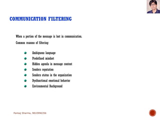 COMMUNICATION FILTERING
Pankaj Sharma, 9810996356
Ambiguous language
Predefined mindset
Hidden agenda in message content
Senders reputation
Senders status in the organization
Dysfunctional emotional behavior
Environmental Background
When a portion of the message is lost in communication.
Common reasons of filtering:
 