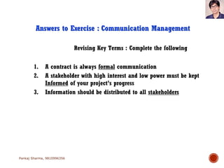 Revising Key Terms : Complete the following
Answers to Exercise : Communication Management
1. A contract is always formal communication
2. A stakeholder with high interest and low power must be kept
Informed of your project’s progress
3. Information should be distributed to all stakeholders
Pankaj Sharma, 9810996356
 