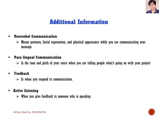  Nonverbal Communication
 Means gestures, facial expressions, and physical appearance while you are communicating your
message
 Para lingual Communication
 Is the tone and pitch of your voice when you are telling people what’s going on with your project
 Feedback
 Is when you respond to communication.
 Active listening
 When you give feedback to someone who is speaking
Additional Information
Pankaj Sharma, 9810996356
 