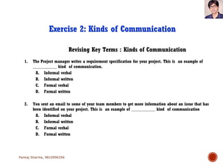 Revising Key Terms : Kinds of Communication
Exercise 2: Kinds of Communication
1. The Project manager writes a requirement specification for your project. This is an example of
___________ kind of communication.
A. Informal verbal
B. Informal written
C. Formal verbal
D. Formal written
2. You sent an email to some of your team members to get more information about an issue that has
been identified on your project. This is an example of ___________ kind of communication
A. Informal verbal
B. Informal written
C. Formal verbal
D. Formal written
Pankaj Sharma, 9810996356
 