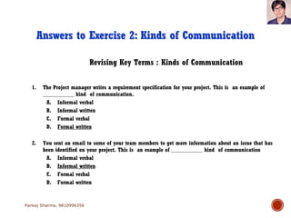 Revising Key Terms : Kinds of Communication
Answers to Exercise 2: Kinds of Communication
1. The Project manager writes a requirement specification for your project. This is an example of
___________ kind of communication.
A. Informal verbal
B. Informal written
C. Formal verbal
D. Formal written
2. You sent an email to some of your team members to get more information about an issue that has
been identified on your project. This is an example of ___________ kind of communication
A. Informal verbal
B. Informal written
C. Formal verbal
D. Formal written
Pankaj Sharma, 9810996356
 