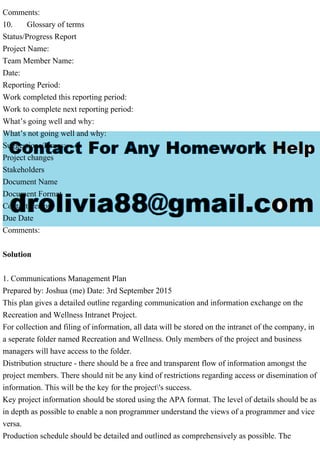 Comments:
10. Glossary of terms
Status/Progress Report
Project Name:
Team Member Name:
Date:
Reporting Period:
Work completed this reporting period:
Work to complete next reporting period:
What’s going well and why:
What’s not going well and why:
Suggestions/Issues:
Project changes
Stakeholders
Document Name
Document Format
Contact Person
Due Date
Comments:
Solution
1. Communications Management Plan
Prepared by: Joshua (me) Date: 3rd September 2015
This plan gives a detailed outline regarding communication and information exchange on the
Recreation and Wellness Intranet Project.
For collection and filing of information, all data will be stored on the intranet of the company, in
a seperate folder named Recreation and Wellness. Only members of the project and business
managers will have access to the folder.
Distribution structure - there should be a free and transparent flow of information amongst the
project members. There should nit be any kind of restrictions regarding access or disemination of
information. This will be the key for the project's success.
Key project information should be stored using the APA format. The level of details should be as
in depth as possible to enable a non programmer understand the views of a programmer and vice
versa.
Production schedule should be detailed and outlined as comprehensively as possible. The
 
