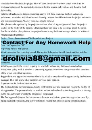 schedule should include the project kick off date, interim deliverables dates, what is to be
produced in terms of the content development for the interim deliverables and then the final
delivarable.
In terms of technology, the programming analyst will have to decide the best technology
paltform to be used to make it more user friendly. Access should be free for the project members
and business managers. Weekly meetings should be held.
The plans can be updated by the project members, after taking the go-ahead from the project
leader, on the folder of the project. Other members will have to be informed about the same.
For the escalation of any issues, the project leader or any business manager should be informed.
Progress report template:
Project Name: Recreation and Wellness Intranet Project.
Team member name: Joshua
Date: 3rd September 2015
Reporting period: 3rd quarter
Work completed this reporting period: During the 3rd quarter, the 4th interim deliverable has
been completed and the data and other information has been uploaded on the intranet.
Work to be completed: during the next quarter, only the last and final delivarable has to be
completed.
What's going well: the project is going on schedule without any bottlenecks and delays
What's not going well: 1 member is extremely aggressive and does not give the other members
of the group voice their opinions.
Suggestions: the aggressive member should be asked to tone down his aggression by the business
manager. This will allow other members to voice their opinion.
2 approaches for the hard to work user:
The first and more parctical approach is to confront the user and make him realize the futility of
his aggression. The person should be made to understand and realize that is aggression is turning
out to be a detriment towards the progress of the project.
The 2nd approach (in case the 1st approach does not work) is to ignore the aggressive user. By
being sidelined constantly, the user will himself realize that he is not doing something right.
 