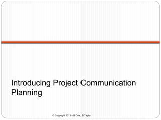 Introducing Project Communication
Planning
© Copyright 2013 – B Dow, B Taylor

 