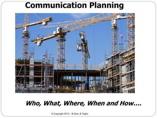 Communication Planning

Who, What, Where, When and How….
© Copyright 2013 – B Dow, B Taylor

 