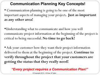 Communication Planning Key Concepts!

• Communication planning is going to be one of the most
important aspects of managing your project. Just as important
as any other area!

•Understanding what to communicate and how you will
communicate project information at the beginning of the project is
critical to being successful. No time to go back!

• Ask your customer how they want their project information
delivered to them at the beginning of the project. Continue to
verify throughout the project that your customers are
getting the status that they really need!
“Every project requires a Communication Plan!”
© Copyright 2013 – B Dow, B Taylor

 