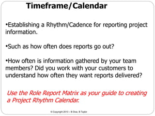 Timeframe/Calendar
•Establishing a Rhythm/Cadence for reporting project
information.

•Such as how often does reports go out?

•How often is information gathered by your team

members? Did you work with your customers to
understand how often they want reports delivered?

Use the Role Report Matrix as your guide to creating
a Project Rhythm Calendar.
© Copyright 2013 – B Dow, B Taylor

 
