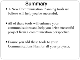 Summary
 4 New Communication Planning tools we

believe will help you be successful.

 All of these tools will enhance your

communications and help you drive successful
project from a communication perspective.

 Ensure you add these tools to your

Communications Plan for all your projects.

 