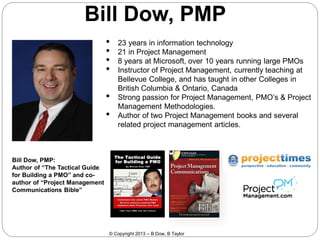 Bill Dow, PMP
•
•
•
•
•

•

23 years in information technology
21 in Project Management
8 years at Microsoft, over 10 years running large PMOs
Instructor of Project Management, currently teaching at
Bellevue College, and has taught in other Colleges in
British Columbia & Ontario, Canada
Strong passion for Project Management, PMO’s & Project
Management Methodologies.
Author of two Project Management books and several
related project management articles.

Bill Dow, PMP:
Author of “The Tactical Guide
for Building a PMO” and coauthor of “Project Management
Communications Bible”

© Copyright 2013 – B Dow, B Taylor

 