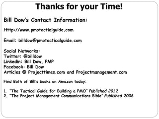 Thanks for your Time!
Bill Dow’s Contact Information:
Http://www.pmotactialguide.com
Email: billdow@pmotacticalguide.com

Social Networks:
Twitter: @billdow
Linkedin: Bill Dow, PMP
Facebook: Bill Dow
Articles @ Projecttimes.com and Projectmanagement.com
Find Both of Bill’s books on Amazon today:
1. “The Tactical Guide for Building a PMO” Published 2012
2. “The Project Management Communications Bible” Published 2008

 