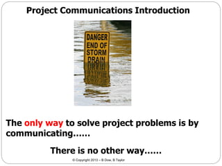 Project Communications Introduction

The only way to solve project problems is by
communicating……

There is no other way……
© Copyright 2013 – B Dow, B Taylor

 