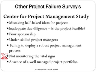 Other Project Failure Survey's
Center for Project Management Study
 Mistaking half-baked ideas for projects
 Inadequate due diligence – is the project feasible?
 Poor sponsorship
 Under-skilled project managers
 Failing to deploy a robust project management

process
 Not monitoring the vital signs
 Absence of a well managed project portfolio.
© Copyright 2009 – B Dow, B Taylor

 