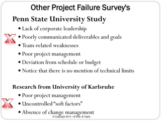 Other Project Failure Survey's
Penn State University Study
 Lack of corporate leadership

 Poorly communicated deliverables and goals
 Team-related weaknesses
 Poor project management

 Deviation from schedule or budget
 Notice that there is no mention of technical limits

Research from University of Karlsruhe
 Poor project management
 Uncontrolled “soft factors”
 Absence of change management
© Copyright 2013 – B Dow, B Taylor

 