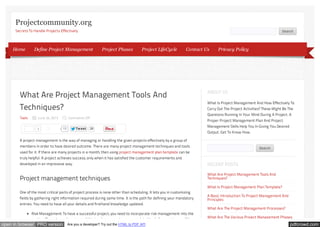 Projectcommunity.org
Secrets To Handle Projects Effectively

Home

Search

Define Project Management

Project Phases

Project LifeCycle

Contact Us

What Are Project Management Tools And
Techniques?
Tools

June 24, 2013
1

Like

Comments Off
15

Tw eet

28

Privacy Policy

ABOUT US
What Is Project Management And How Effectively To
Carry Out The Project Activities? These Might Be The
Questions Running In Your Mind During A Project. A
Proper Project Management Plan And Project
Management Skills Help You In Giving You Desired
Output. Get To Know How.

A project management is the way of managing or handling the given projects effectively by a group of
members in order to have desired outcome. There are many project management techniques and tools

Search

used for it. If there are many projects in a month, then using project management plan template can be
truly helpful. A project achieves success, only when it has satisfied the customer requirements and
developed in an impressive way.

RECENT POSTS

Project management techniques

What Are Project Management Tools And
Techniques?
What Is Project Management Plan Template?

One of the most critical parts of project process is none other than scheduling. It lets you in customizing
fields by gathering right information required during same time. It is the path for defining your mandatory
entries. You need to have all your details and firsthand knowledge updated.
Risk Management: To have a successful project, you need to incorporate risk management into the
routine. Times keep changing and this is why possessing some updated tools for your team will be

open in browser PRO version

Are you a developer? Try out the HTML to PDF API

A Basic Introduction To Project Management And
Principles
What Are The Project Management Processes?
What Are The Various Project Management Phases

pdfcrowd.com

 