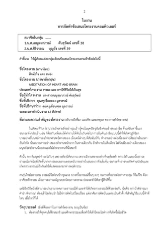 2
ใบงาน
การจัดทาข้อเสนอโครงงานคอมพิวเตอร์
สมาชิกในกลุ่ม .……
1.น.ส.เบญจมาภรณ์ ตันสุวัฒน์ เลขที่ 38
2.น.ส.ศิริวรรณ บุญยัง เลขที่ 39
คาชี้แจง ให้ผู้เรียนแต่ละกลุ่มเขียนข้อเสนอโครงงานตามหัวข้อต่อไปนี้
ชื่อโครงงาน (ภาษาไทย)
ฝึกหัวใจ และ สมอง
ชื่อโครงงาน (ภาษาอังกฤษ)
MEDITATION OF HEART AND BRAIN
ประเภทโครงงาน ธรรมะ และ การใช้ชีวิตให้เป็นสุข
ชื่อผู้ทาโครงงาน นางสาวเบญจมาภรณ์ ตันสุวัฒน์
ชื่อที่ปรึกษา คุณครูเขื่อนทอง มูลวรรณ์
ชื่อที่ปรึกษาร่วม คุณครูเขื่อนทอง มูลวรรณ์
ระยะเวลาดาเนินงาน 12 สัปดาห์
ที่มาและความสาคัญของโครงงาน (อธิบายถึงที่มา แนวคิด และเหตุผล ของการทาโครงงาน)
ในสังคมที่รีบเร่งวุ่นวายมีหลายสิ่งอย่างรุมเร้า ผู้คนในยุคปัจจุบันจึงค่อนข้างจะเร่งรีบ ตั้งแต่ลืมตาขึ้นมา
จนกระทั่งกลับเข้านอน ก็ต้องรีบเพื่อจะได้ทางานให้ทันในวันต่อไป การบีบคันเร่งรีบแบบนี้ทาให้เกิดปฏิกิริยา
บางอย่างขึ้นนหลักของวิทยาศาสตร์ทางสมอง เมื่อเคมีต่างๆ ที่สัมพันธ์กัน ทางานอย่างต่อเนื่องหลายสิ่งอย่างในเวลา
อันจากัด นั่นหมายความว่า สมองทางานหนักมาก ในทางเดียวกัน ถ้าทางานในสิ่งเดียว โฟกัสเพียงอย่างเดียวสมอง
มนุษย์จะทางานน้อยลงและไม่ต่างจากคนที่นั่งสมาธิ
ดังนั้น การที่มนุษย์ทาอะไรรีบๆ เพราะต้องให้จบงาน เพราะมีงานหลายอย่างที่จะต้องทา การเร่งรีบแบบนี้เองาวะ
อารมณ์ภายในที่เกิดขึ้นจากการผสมผสานของเคมีบางอย่างในสมองเราจึงเข้มข้น จนกระทั่งอาจจะเกิดค่าแปรผันและ
เกิดภาวะอารมณ์ถึงกับทาให้แสดงออกมาทางพฤติกรรม
คนรุ่นใหม่หลายคน อารมณ์จึงค่อนข้างรุนแรง บางครั้งอารมณ์ขึ้นๆ ลงๆ จนกระทั่งยากต่อการควบคุม วิธีแก้ไข ต้อง
อาศัยหลักธรรม เมื่อภาวะอารมณ์ถูกเบรกโดยภาวะธรรม ย่อมจะทาให้เขารู้สึกดีขึ้น
แต่มีอีกวิธีหนึ่งที่สามารถนาเอามาลดภาวะอารมณ์ได้ และทาให้เกิดภาวะธรรมได้ด้วยเช่นกัน นั่นคือ การนั่งพิจารณา
คาว่า พิจารณา ต้องเข้าใจก่อนว่า ไม่ใช่การคิดไปเรื่อยเปื่อย แต่อาศัยการคิดนั่นแหละเป็นตัวตั้ง ที่สาคัญวิธีแบบนี้ทาที่
ไหน เมื่อไหร่ก็ได้
วัตถุประสงค์ (สิ่งที่ต้องการในการทาโครงงาน ระบุเป็นข้อ)
1. ต้องการให้ทุกคนได้ฝึกสมาธิ และศึกษาธรรมะเพื่อทาให้เข้าใจอะไรต่างๆที่เกิดขึ้นในชีวิต
 