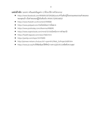 5
แหล่งอ้างอิง (เอกสาร หรือแหล่งข้อมูลต่าง ๆ ที่นามาใช้การทาโครงงาน)
 https://www.facebook.com/493009130724328/posts/ทาไมต้องรู้เรื่องธรรมะพระธรรมคาสอนของ
พระพุทธเจ้า-เป็นคาสอนของผู้รู้จริงเห็นจริง-/493417224016852/
 https://www.thairath.co.th/content/939068
 https://www.pobpad.com/ประโยชน์ของการนั่งสมาธ
 https://www.posttoday.com/dhamma/498245
 https://www.organicbook.com/mind/10-ประโยชน์จากการทาสมาธิ/
 https://health.kapook.com/view17660.html
 https://pantip.com/topic/31570095
 http://pioneer.netserv.chula.ac.th/~cpornth1/Web_SciProject/a09.htm
 https://www.jw.org/th/สิ่งพิมพ์และวีดิทัศน์/วารสาร/g201411/เคล็ดลับความสุข/
 