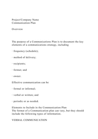 Project/Company Name
Communication Plan
Overview
The purpose of a Communications Plan is to document the key
elements of a communications strategy, including
· frequency (schedule);
· method of delivery;
· recipients;
· format; and
· owner.
Effective communication can be
· formal or informal;
· verbal or written; and
· periodic or as needed.
Elements to Include in the Communication Plan
The format of a Communication plan can vary, but they should
include the following types of information.
VERBAL COMMUNICATION
 