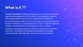 What is it ??
Computer hardware includes the physical parts of a computer, such as the
case,central processing unit (CPU), monitor, mouse, keyboard, computer
data storage, graphics card, sound card, speakers and motherboard.
By contrast, software is the set of instructions that can be stored and run by
hardware. Hardware is so-termed because it is "hard" or rigid with respect to
changes, whereas software is "soft" because it is easy to change.
Hardware is typically directed by the software to execute any command or
instruction. A combination of hardware and software forms a usable
computing system, although other systems exist with only hardware.
17
 