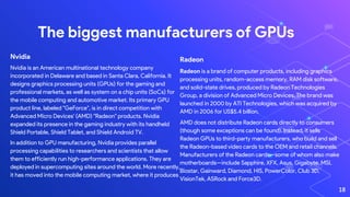 Nvidia
Nvidia is an American multinational technology company
incorporated in Delaware and based in Santa Clara, California. It
designs graphics processing units (GPUs) for the gaming and
professional markets, as well as system on a chip units (SoCs) for
the mobile computing and automotive market. Its primary GPU
product line, labeled "GeForce", is in direct competition with
Advanced Micro Devices' (AMD) "Radeon" products. Nvidia
expanded its presence in the gaming industry with its handheld
Shield Portable, Shield Tablet, and Shield Android TV.
In addition to GPU manufacturing, Nvidia provides parallel
processing capabilities to researchers and scientists that allow
them to efficiently run high-performance applications. They are
deployed in supercomputing sites around the world. More recently,
it has moved into the mobile computing market, where it produces
The biggest manufacturers of GPUs
18
Radeon
Radeon is a brand of computer products, including graphics
processing units, random-access memory, RAM disk software,
and solid-state drives, produced by Radeon Technologies
Group, a division of Advanced Micro Devices. The brand was
launched in 2000 by ATI Technologies, which was acquired by
AMD in 2006 for US$5.4 billion.
AMD does not distribute Radeon cards directly to consumers
(though some exceptions can be found). Instead, it sells
Radeon GPUs to third-party manufacturers, who build and sell
the Radeon-based video cards to the OEM and retail channels.
Manufacturers of the Radeon cards—some of whom also make
motherboards—include Sapphire, XFX, Asus, Gigabyte, MSI,
Biostar, Gainward, Diamond, HIS, PowerColor, Club 3D,
VisionTek, ASRock and Force3D.
 