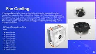 Fan Cooling
21
A computer fan is any fan inside, or attached to, a computer case used for active
cooling. Fans are used to draw cooler air into the case from the outside, expel warm air
from inside and move air across a heatsink to cool a particular component. Both axial and
sometimes centrifugal (blower/squirrel-cage) fans are used in computers. Computer
fans commonly come in standard sizes, and are powered and controlled using 3-pin or
4-pin fan connectors.
Different Dimensions of the
Fans
● 40mm fan size
● 50mm fan size
● 60mm fan size
● 70mm fan size
● 80mm fan size
● 92mm fan size
● 120mm fan size
● 140mm fan size
● 200mm fan size
● 220mm fan size
 