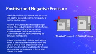 Positive and Negative Pressure
22
Both configurations have benefits and drawbacks,
with positive pressure being the more popular of
the two configurations.
Negative pressure results in the case pulling air
through holes and vents separate from the fans, as
the internal gases will attempt to reach an
equilibrium pressure with the environment.
Consequently, this results in dust entering the
computer in all locations.
Positive pressure solves this issue, as air will only
incline to be exhausted through these holes and
vents in order to reach an equilibrium with its
environment. Dust is then unable to enter the case
except through the intake fans, which generally
possess dust filters.
1)Negative Pressure | 2) Positive Pressure
 