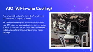 AIO (All-in-one Cooling)
23
First off, an AIO is short for “All In One”, which in this
context refers to a liquid CPU cooler.
An AIO combines the parts necessary to liquid-cool
your CPU into a pre-packaged solution that you bolt on
in about 20 minutes. The AIO combines the water block,
radiator, tubes, fans, fittings, and pump into 1 sleek
package.
 