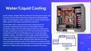 Water/Liquid Cooling
24
Liquid cooling is a highly effective method of removing excess heat, with
the most common heat transfer fluid in desktop PCs being (distilled)
water. The advantages of water cooling over air cooling include water's
higher specific heat capacity and thermal conductivity.
The principle used in a typical (active) liquid cooling system for
computers is identical to that used in an automobile's internal
combustion engine, with the water being circulated by a water pump
through a waterblock mounted on the CPU (and sometimes additional
components as GPU and northbridge) and out to a heat exchanger,
typically a radiator. The radiator is itself usually cooled additionally by
means of a fan. Besides a fan, it could possibly also be cooled by other
means, such as a Peltier cooler (although Peltier elements are most
commonly placed directly on top of the hardware to be cooled, and the
coolant is used to conduct the heat away from the hot side of the Peltier
element). A coolant reservoir is often also connected to the system.
 