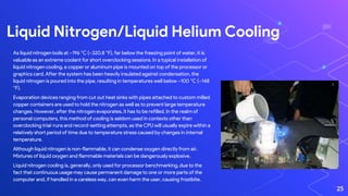 Liquid Nitrogen/Liquid Helium Cooling
25
As liquid nitrogen boils at −196 °C (−320.8 °F), far below the freezing point of water, it is
valuable as an extreme coolant for short overclocking sessions. In a typical installation of
liquid nitrogen cooling, a copper or aluminum pipe is mounted on top of the processor or
graphics card. After the system has been heavily insulated against condensation, the
liquid nitrogen is poured into the pipe, resulting in temperatures well below −100 °C (−148
°F).
Evaporation devices ranging from cut out heat sinks with pipes attached to custom milled
copper containers are used to hold the nitrogen as well as to prevent large temperature
changes. However, after the nitrogen evaporates, it has to be refilled. In the realm of
personal computers, this method of cooling is seldom used in contexts other than
overclocking trial-runs and record-setting attempts, as the CPU will usually expire within a
relatively short period of time due to temperature stress caused by changes in internal
temperature.
Although liquid nitrogen is non-flammable, it can condense oxygen directly from air.
Mixtures of liquid oxygen and flammable materials can be dangerously explosive.
Liquid nitrogen cooling is, generally, only used for processor benchmarking, due to the
fact that continuous usage may cause permanent damage to one or more parts of the
computer and, if handled in a careless way, can even harm the user, causing frostbite.
 