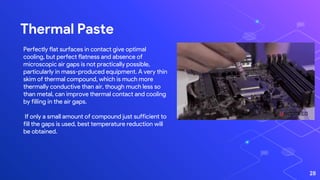 Thermal Paste
28
Perfectly flat surfaces in contact give optimal
cooling, but perfect flatness and absence of
microscopic air gaps is not practically possible,
particularly in mass-produced equipment. A very thin
skim of thermal compound, which is much more
thermally conductive than air, though much less so
than metal, can improve thermal contact and cooling
by filling in the air gaps.
If only a small amount of compound just sufficient to
fill the gaps is used, best temperature reduction will
be obtained.
 