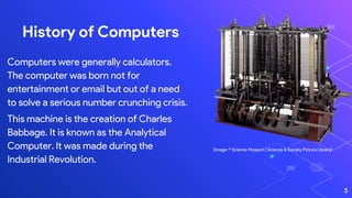 History of Computers
Computers were generally calculators.
The computer was born not for
entertainment or email but out of a need
to solve a serious number crunching crisis.
This machine is the creation of Charles
Babbage. It is known as the Analytical
Computer. It was made during the
Industrial Revolution.
(Image: © Science Museum | Science & Society Picture Library)
3
 
