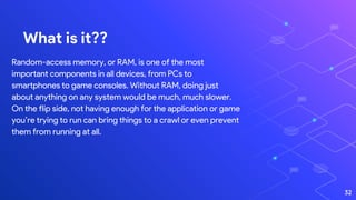 What is it??
Random-access memory, or RAM, is one of the most
important components in all devices, from PCs to
smartphones to game consoles. Without RAM, doing just
about anything on any system would be much, much slower.
On the flip side, not having enough for the application or game
you’re trying to run can bring things to a crawl or even prevent
them from running at all.
32
 