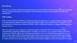 ECC Memory
ECC (Error correcting Code) automatically detects and corrects data corruption that occurs during reading,
writing, storage, transmission or processing. This technology ensures a more complete and safer data
transmission.
XMP Profiling
XMP or Extreme Memory Profiles, is an Intel technology that allows you to change multiple memory settings
by simply selecting a different profile, taking advantage of higher than standard memory speeds. If you’ve
ever wanted to overclock your memory but didn’t want to fiddle with frequency, voltage and timings, this is
the way to do it.
When you power on your computer, it conducts a power-on self-test. Part of this process includes
automatically configuring installed hardware, including your memory. Your computer needs to know the
model of your RAM as well as which timings and frequency to set. Your BIOS will use a small chip on your
RAM modules called an SPD (serial presence detect) chip to set memory timing and frequencies properly.
XMP is an extension of SPD which provides higher frequencies and tighter timings for your memory to run
at. It also corrects for the extra voltage required which provides a stable overclock with the click of a button.
34
 